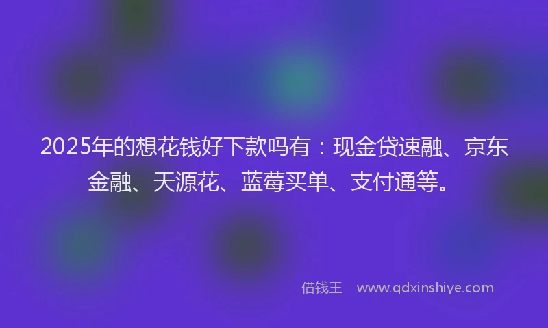 2025年的想花钱好下款吗有：现金贷速融、京东金融、天源花、蓝莓买单、支付通等。