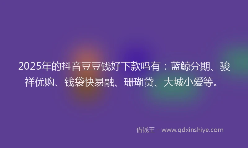 2025年的抖音豆豆钱好下款吗有：蓝鲸分期、骏祥优购、钱袋快易融、珊瑚贷、大城小爱等。