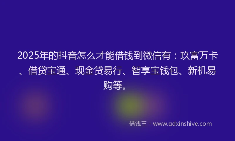 2025年的抖音怎么才能借钱到微信有：玖富万卡、借贷宝通、现金贷易行、智享宝钱包、新机易购等。