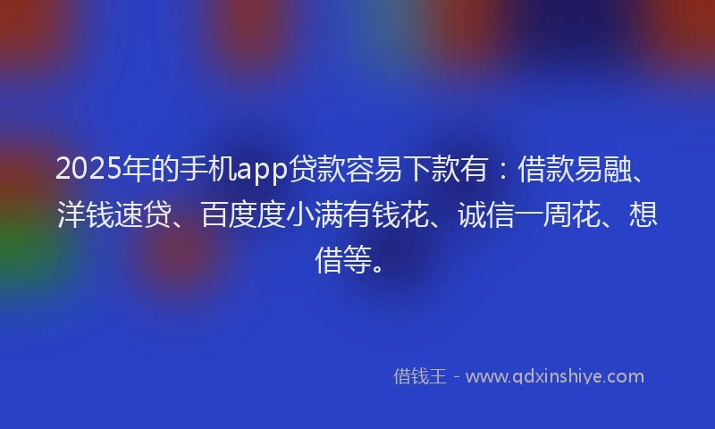 2025年的手机app贷款容易下款有：借款易融、洋钱速贷、百度度小满有钱花、诚信一周花、想借等。
