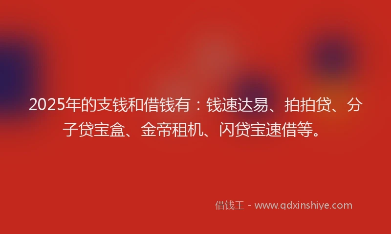 2025年的支钱和借钱有：钱速达易、拍拍贷、分子贷宝盒、金帝租机、闪贷宝速借等。