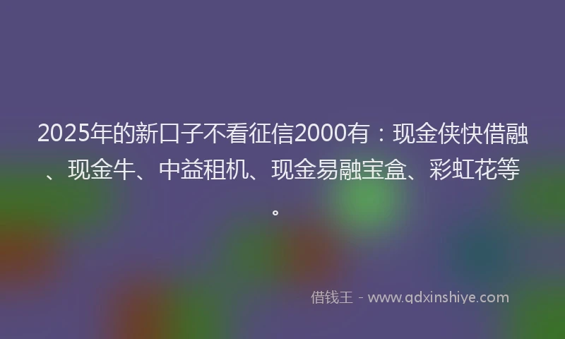 2025年的新口子不看征信2000有：现金侠快借融、现金牛、中益租机、现金易融宝盒、彩虹花等。