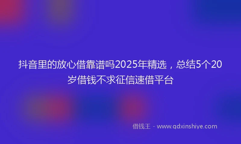 抖音里的放心借靠谱吗2025年精选，总结5个20岁借钱不求征信速借平台