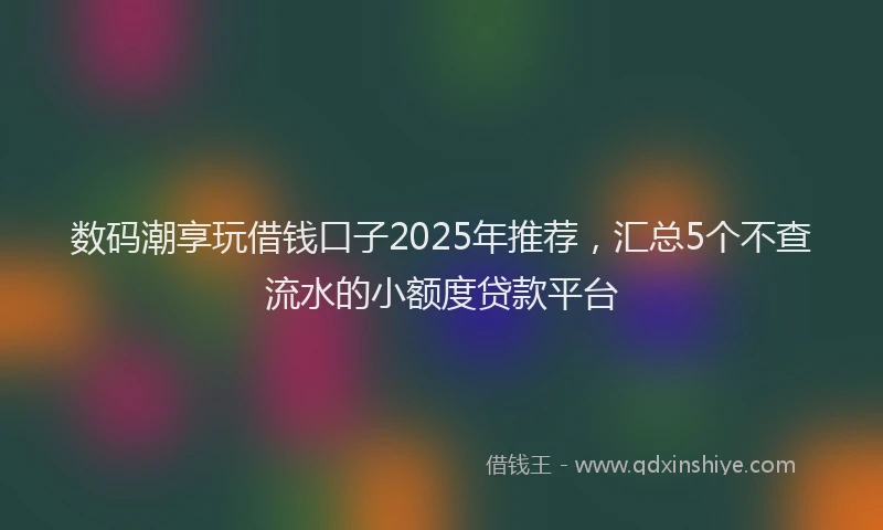 数码潮享玩借钱口子2025年推荐，汇总5个不查流水的小额度贷款平台