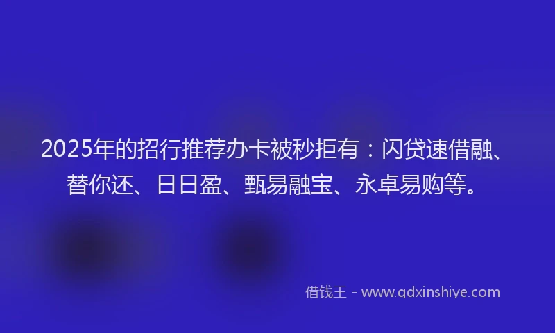 2025年的招行推荐办卡被秒拒有：闪贷速借融、替你还、日日盈、甄易融宝、永卓易购等。