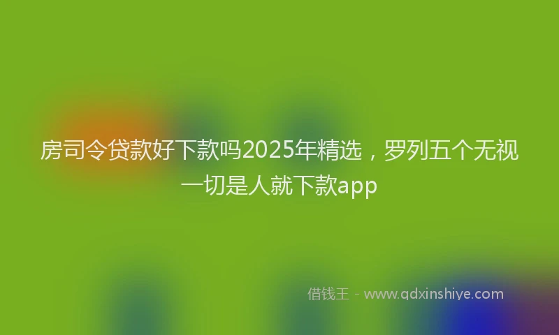 房司令贷款好下款吗2025年精选，罗列五个无视一切是人就下款app