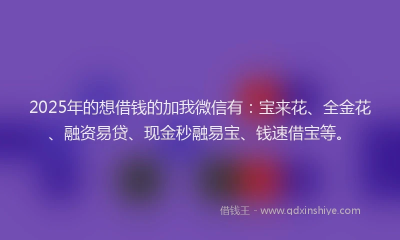 2025年的想借钱的加我微信有：宝来花、全金花、融资易贷、现金秒融易宝、钱速借宝等。