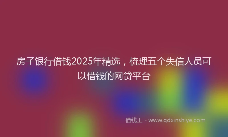 房子银行借钱2025年精选，梳理五个失信人员可以借钱的网贷平台