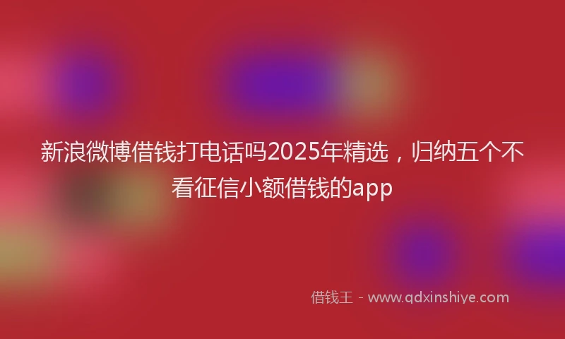 新浪微博借钱打电话吗2025年精选，归纳五个不看征信小额借钱的app