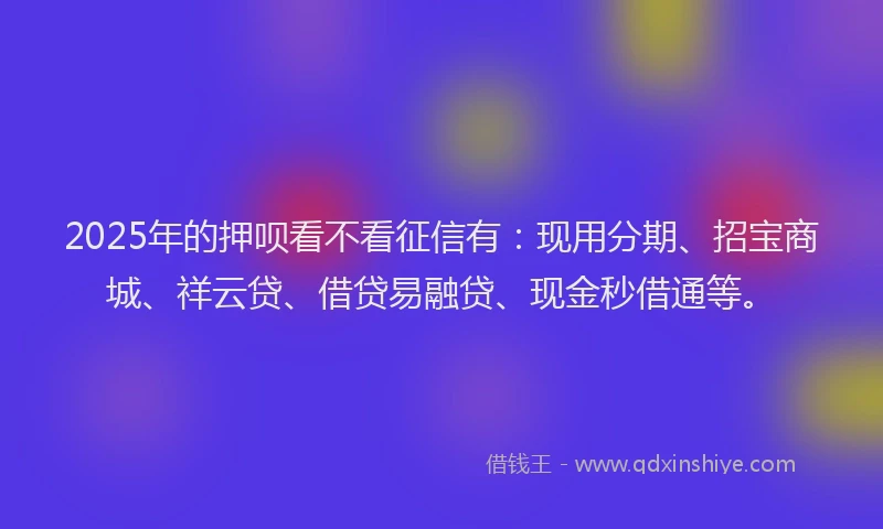 2025年的押呗看不看征信有：现用分期、招宝商城、祥云贷、借贷易融贷、现金秒借通等。
