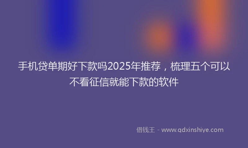 手机贷单期好下款吗2025年推荐，梳理五个可以不看征信就能下款的软件