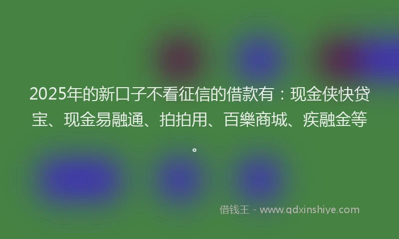 2025年的新口子不看征信的借款有：现金侠快贷宝、现金易融通、拍拍用、百樂商城、疾融金等。