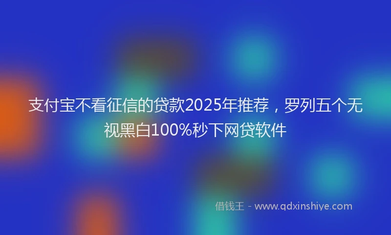 支付宝不看征信的贷款2025年推荐，罗列五个无视黑白100%秒下网贷软件
