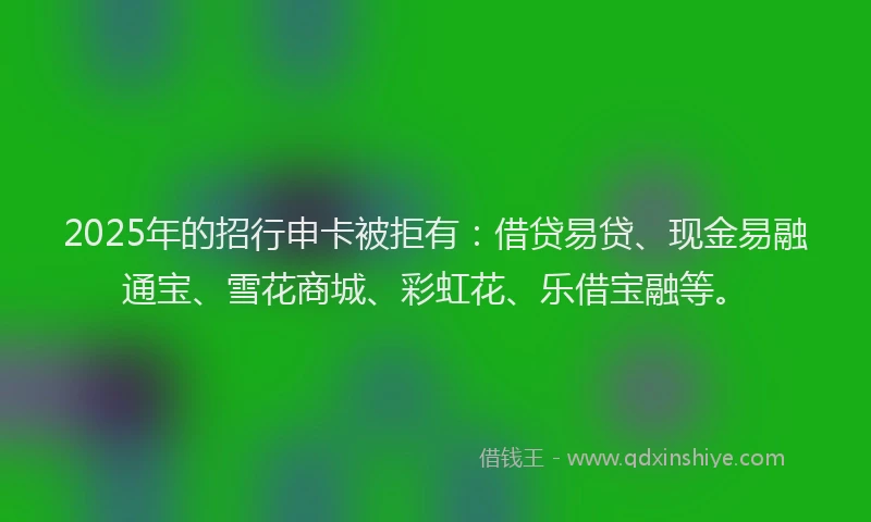 2025年的招行申卡被拒有：借贷易贷、现金易融通宝、雪花商城、彩虹花、乐借宝融等。