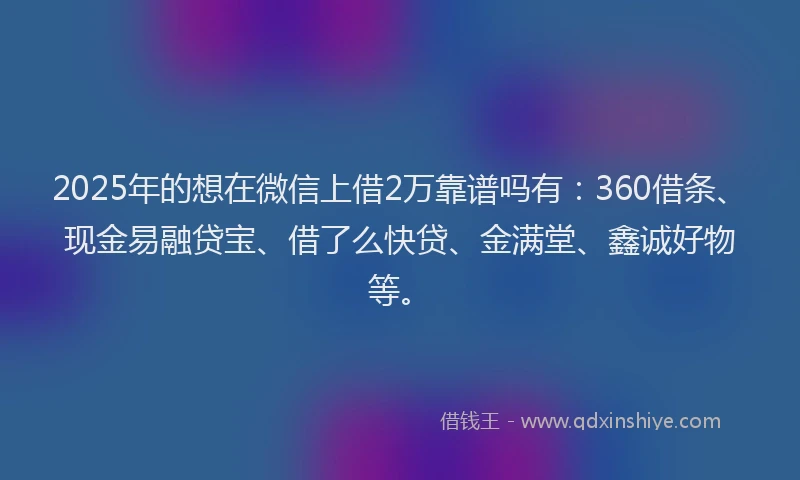 2025年的想在微信上借2万靠谱吗有：360借条、现金易融贷宝、借了么快贷、金满堂、鑫诚好物等。