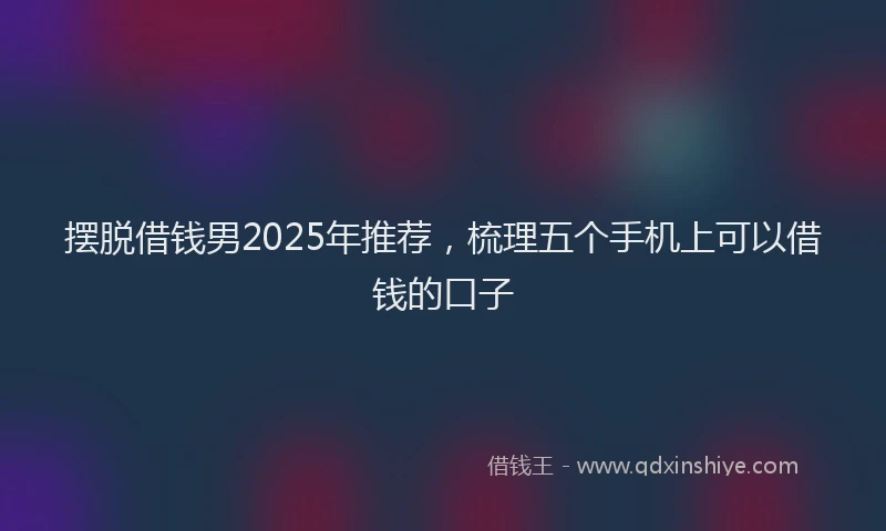 摆脱借钱男2025年推荐，梳理五个手机上可以借钱的口子