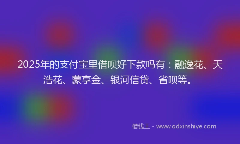 2025年的支付宝里借呗好下款吗有：融逸花、天浩花、蒙享金、银河信贷、省呗等。