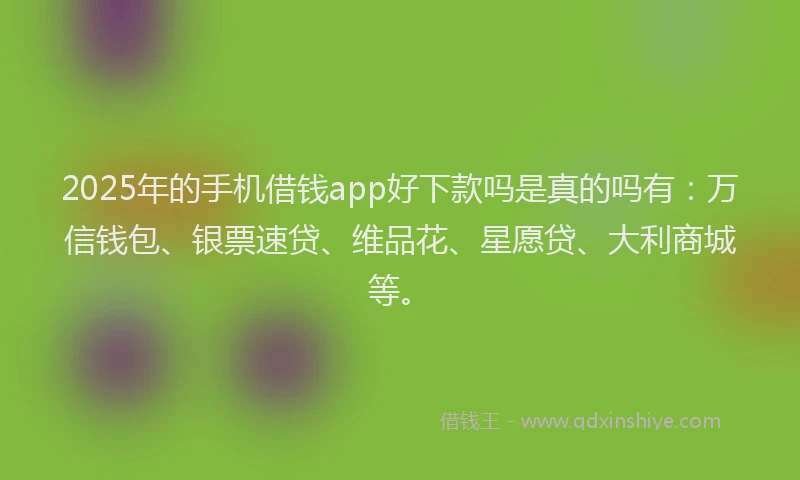 2025年的手机借钱app好下款吗是真的吗有：万信钱包、银票速贷、维品花、星愿贷、大利商城等。