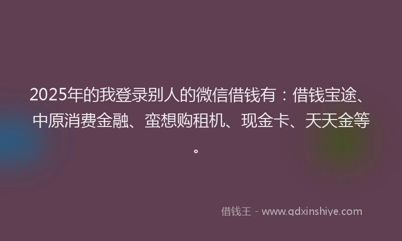 2025年的我登录别人的微信借钱有：借钱宝途、中原消费金融、蛮想购租机、现金卡、天天金等。