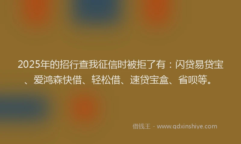 2025年的招行查我征信时被拒了有：闪贷易贷宝、爱鸿森快借、轻松借、速贷宝盒、省呗等。