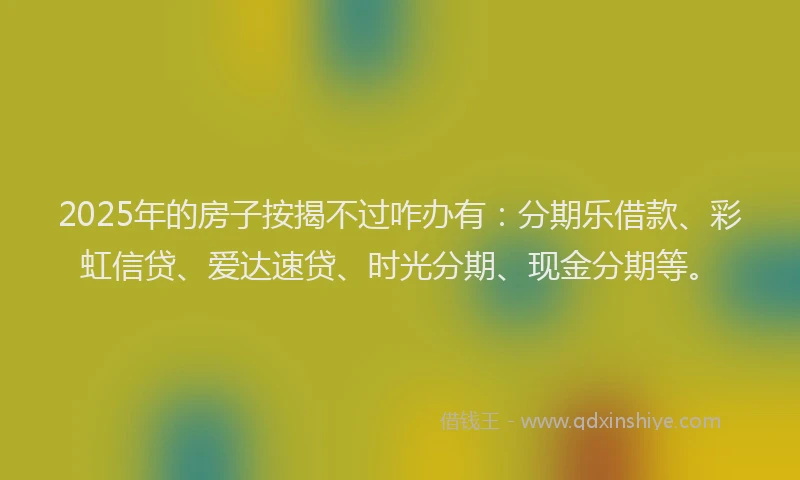 2025年的房子按揭不过咋办有：分期乐借款、彩虹信贷、爱达速贷、时光分期、现金分期等。