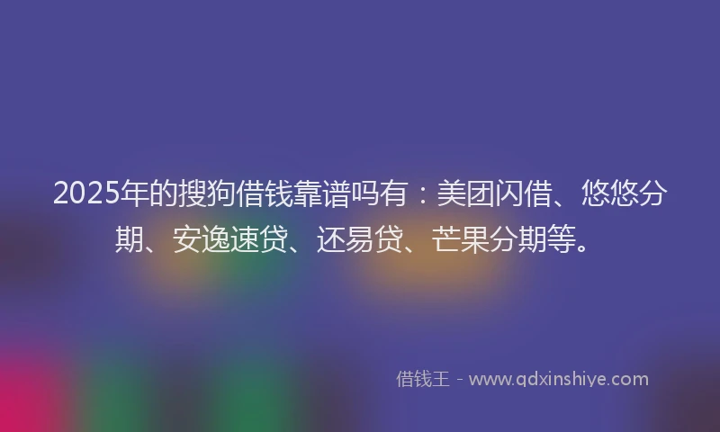 2025年的搜狗借钱靠谱吗有：美团闪借、悠悠分期、安逸速贷、还易贷、芒果分期等。