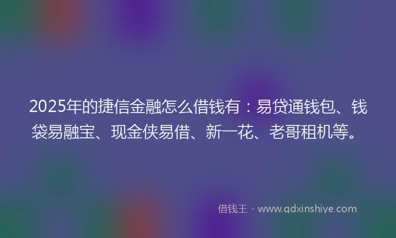 2025年的捷信金融怎么借钱有：易贷通钱包、钱袋易融宝、现金侠易借、新一花、老哥租机等。