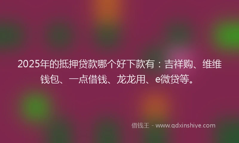 2025年的抵押贷款哪个好下款有：吉祥购、维维钱包、一点借钱、龙龙用、e微贷等。