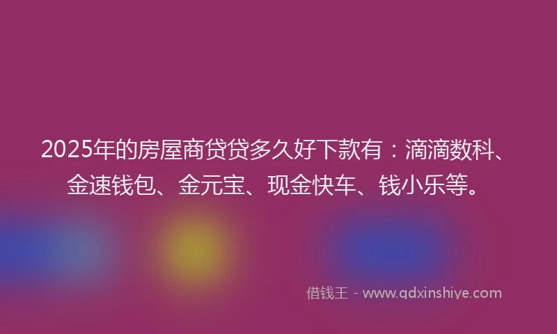 2025年的房屋商贷贷多久好下款有：滴滴数科、金速钱包、金元宝、现金快车、钱小乐等。