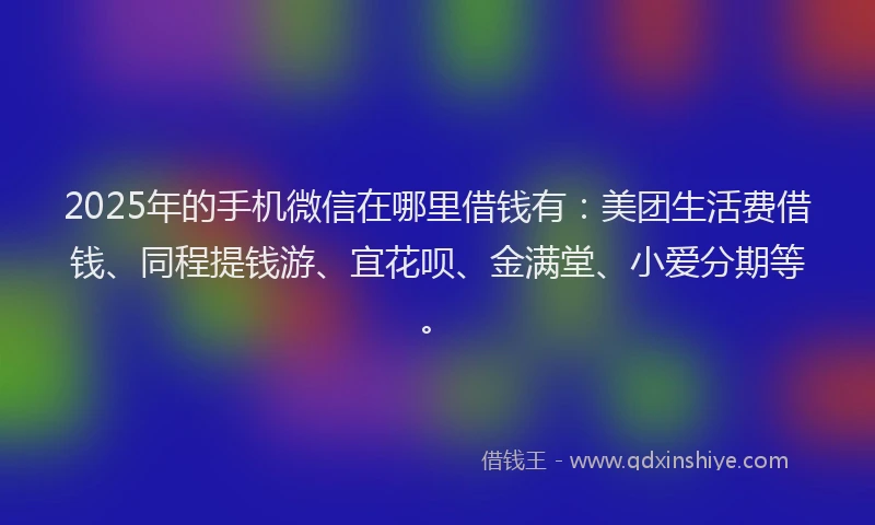 2025年的手机微信在哪里借钱有：美团生活费借钱、同程提钱游、宜花呗、金满堂、小爱分期等。