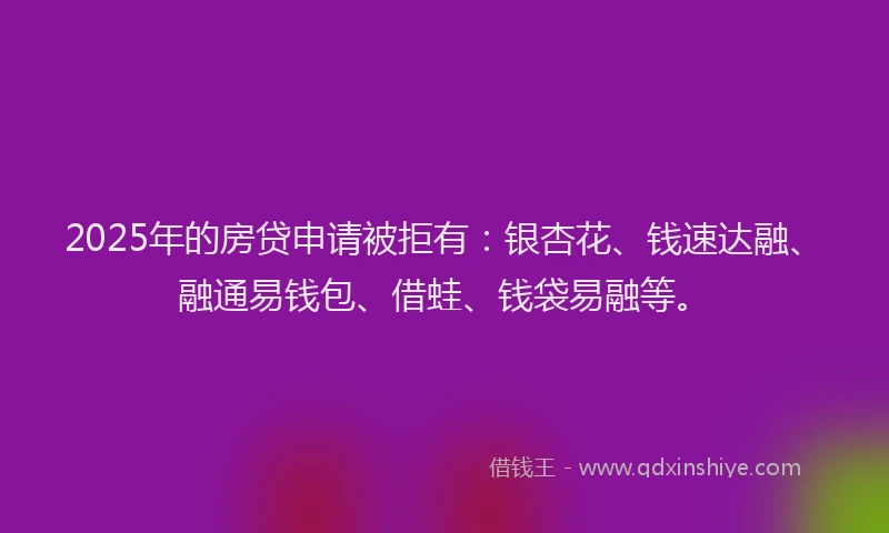 2025年的房贷申请被拒有：银杏花、钱速达融、融通易钱包、借蛙、钱袋易融等。