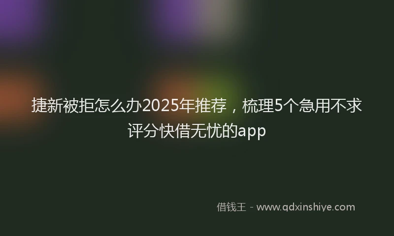 捷新被拒怎么办2025年推荐，梳理5个急用不求评分快借无忧的app