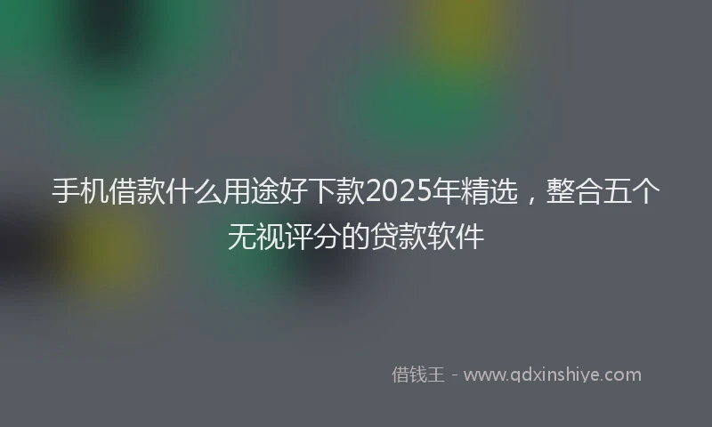手机借款什么用途好下款2025年精选，整合五个无视评分的贷款软件