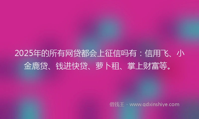 2025年的所有网贷都会上征信吗有：信用飞、小金鹿贷、钱进快贷、萝卜租、掌上财富等。