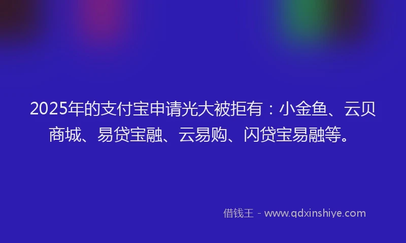2025年的支付宝申请光大被拒有：小金鱼、云贝商城、易贷宝融、云易购、闪贷宝易融等。