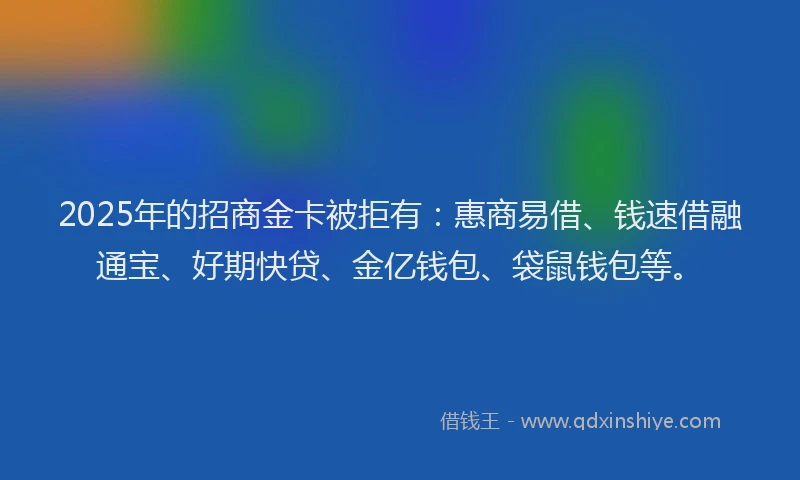 2025年的招商金卡被拒有：惠商易借、钱速借融通宝、好期快贷、金亿钱包、袋鼠钱包等。