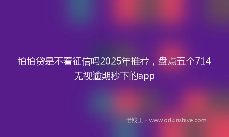 拍拍贷是不看征信吗2025年推荐，盘点五个714无视逾期秒下的app