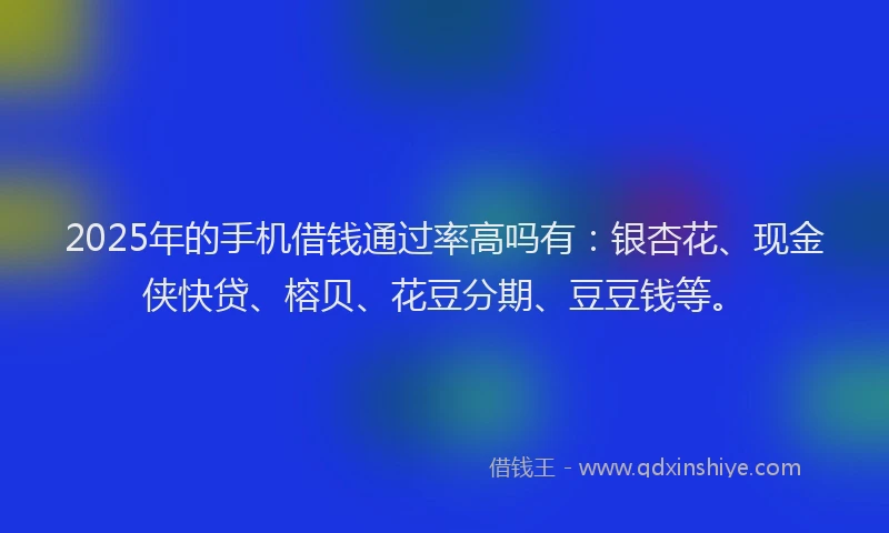 2025年的手机借钱通过率高吗有：银杏花、现金侠快贷、榕贝、花豆分期、豆豆钱等。