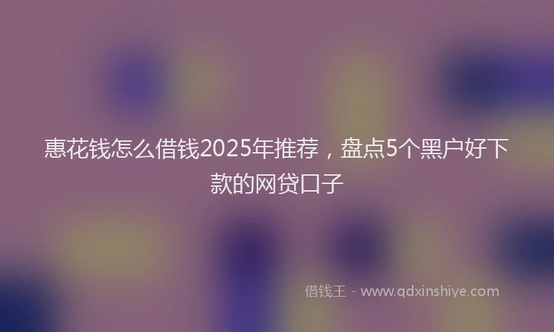惠花钱怎么借钱2025年推荐，盘点5个黑户好下款的网贷口子