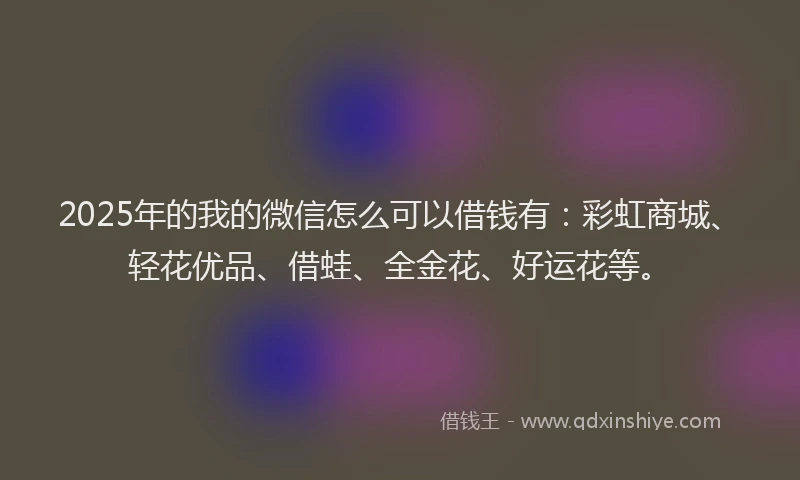 2025年的我的微信怎么可以借钱有：彩虹商城、轻花优品、借蛙、全金花、好运花等。