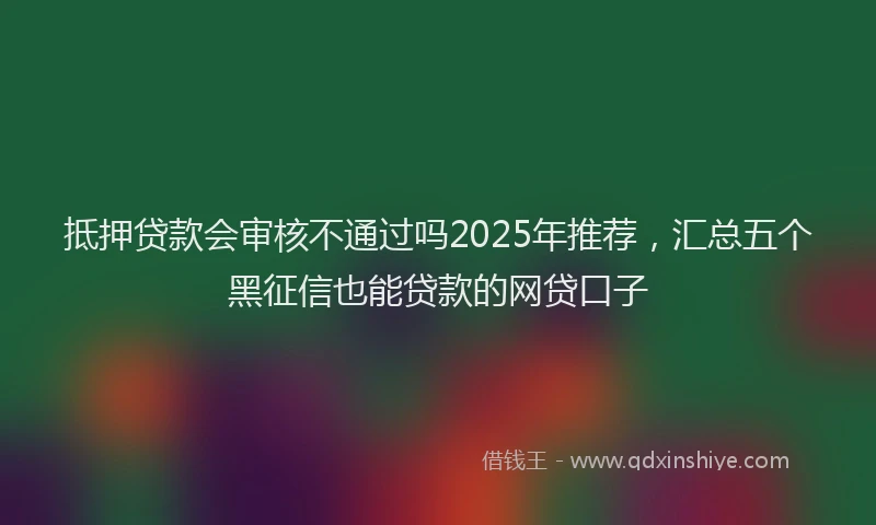 抵押贷款会审核不通过吗2025年推荐，汇总五个黑征信也能贷款的网贷口子