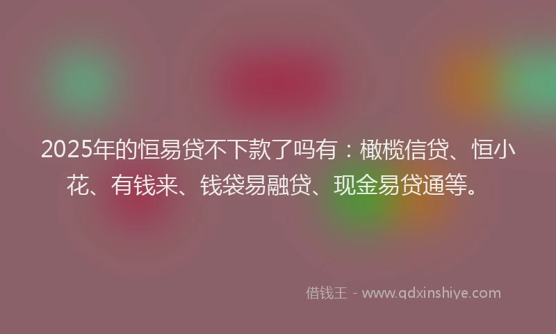 2025年的恒易贷不下款了吗有：橄榄信贷、恒小花、有钱来、钱袋易融贷、现金易贷通等。