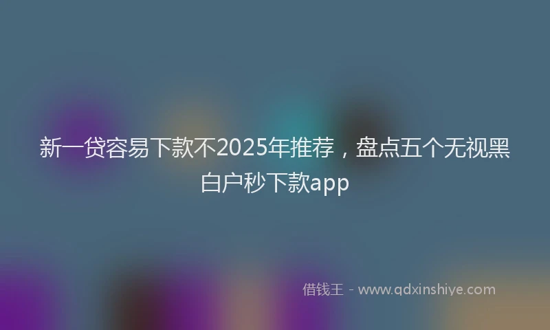 新一贷容易下款不2025年推荐，盘点五个无视黑白户秒下款app