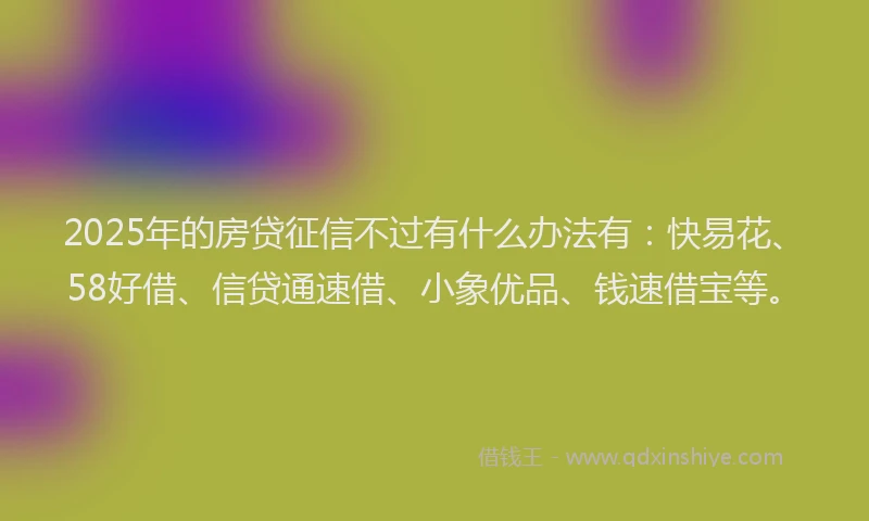 2025年的房贷征信不过有什么办法有：快易花、58好借、信贷通速借、小象优品、钱速借宝等。