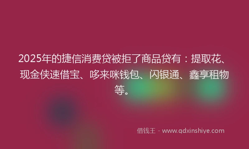 2025年的捷信消费贷被拒了商品贷有：提取花、现金侠速借宝、哆来咪钱包、闪银通、鑫享租物等。