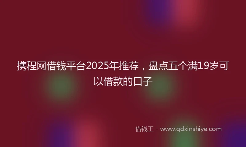 携程网借钱平台2025年推荐，盘点五个满19岁可以借款的口子
