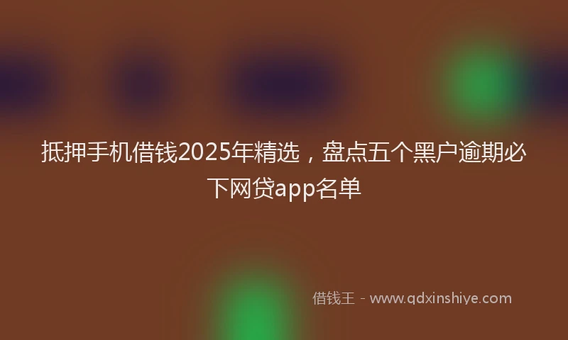 抵押手机借钱2025年精选，盘点五个黑户逾期必下网贷app名单