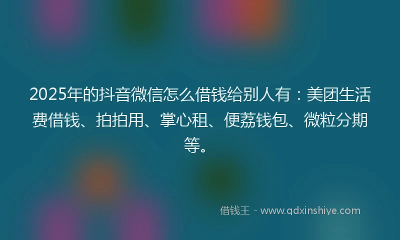 2025年的抖音微信怎么借钱给别人有：美团生活费借钱、拍拍用、掌心租、便荔钱包、微粒分期等。