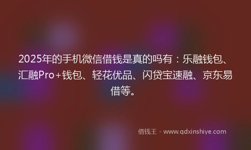 2025年的手机微信借钱是真的吗有：乐融钱包、汇融Pro+钱包、轻花优品、闪贷宝速融、京东易借等。