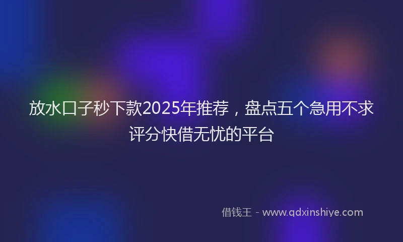 放水口子秒下款2025年推荐，盘点五个急用不求评分快借无忧的平台